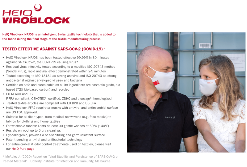 HeiQ Viroblock NPJ03 is an intelligent Swiss textile technology that is added to the fabric during the final stage of the textile manufacturing process. TESTED EFFECTIVE AGAINST SARS-COV-2 (COVID-19)* HeiQ Viroblock NPJ03 has been tested effective 99.99% in 30 minutes against SARS-CoV-2, the COVID-19 causing virus* Residual virus infectivity tested according to a modified ISO 20743 method (Sendai virus), rapid antiviral effect demonstrated within 2-5 minutes Tested according to ISO 18184 as strong antiviral and ISO 20743 as strong antibacterial against enveloped viruses and bacteria Certified as safe and sustainable as all its ingredients are cosmetic grade, bio-based (72% bio-based carbon) and recycled EU REACH and US FIFRA compliant, OEKOTEX® certified, ZDHC and bluesign® homologized Treated textile articles are compliant with EU BPR and US EPA HeiQ Viroblock FFP2 respirator masks with antiviral and antimicrobial surface are US FDA approved. Suitable for all fiber types, from medical nonwovens (e.g. face masks) to fabrics for clothing and home textiles For washable fabrics: Lasts at least 30 gentle washes at 60°C (140°F) Resists on wool up to 5 dry cleanings Hypoallergenic, provides a self-sanitizing and germ resistant surface Patent pending antiviral and antibacterial technology For antimicrobial & odor control treatments used on textiles, please visit our HeiQ Pure page * McAuley J. (2020) Report on “Viral Stability and Persistence of SARS-CoV-2 on Treated Material”. Doherty Institute for Infection and Immunity, Melbourne.