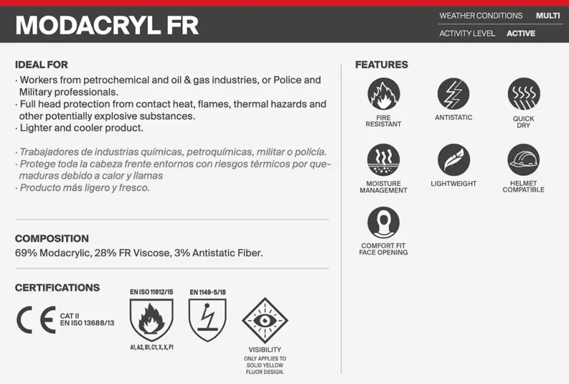 This image sums up all important details of the BUFF® Safety Balaclava Modacryl FR. Weather Conditions: Multi Activity Level: Active Ideal for: -Workers from petrochemical and oil & gas industries, or Police and Military professionals. -Full headed protection from contact heat, flames, thermal hazards and other potentially explosive substances. -Lighter and cooler product Features: Fire Resistant, Antistatic, Quick Dry, Moisture Management, Lightweight, Helmet Compatible, Comfort Fit Face Opening Composition: 69% Modacrylic, 28% FR Viscose, 3% Antistatic Fiber. Certifications: CE CAT2 EN ISO 13688/13, EN ISO 11612/15 A1, A2, B1, C1, X, F1, EN1149-5/18